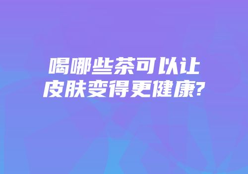 喝哪些茶可以让皮肤变得更健康?