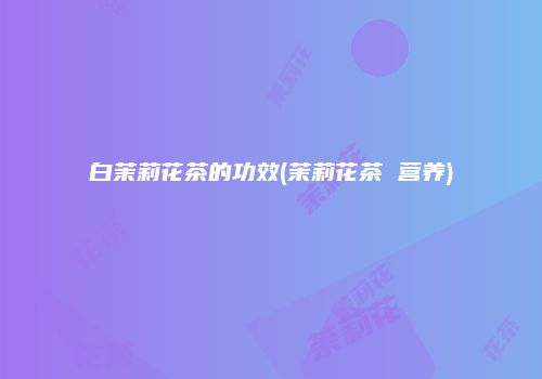 白茉莉花茶的功效(茉莉花茶 营养)