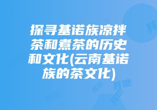 探寻基诺族凉拌茶和煮茶的历史和文化(云南基诺族的茶文化)