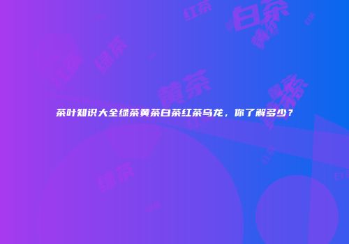 茶叶知识大全绿茶黄茶白茶红茶乌龙，你了解多少？
