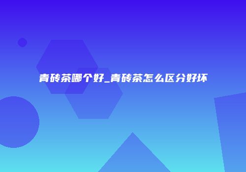 青砖茶哪个好_青砖茶怎么区分好坏