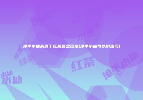 漳平水仙茶属于红茶还是绿茶(漳平水仙可以焖泡吗)