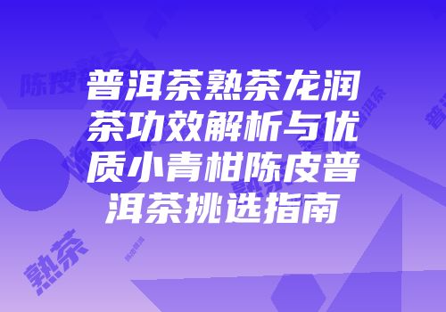 普洱茶熟茶龙润茶功效解析与优质小青柑陈皮普洱茶挑选指南