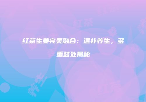 红茶生姜完美融合：温补养生，多重益处揭秘