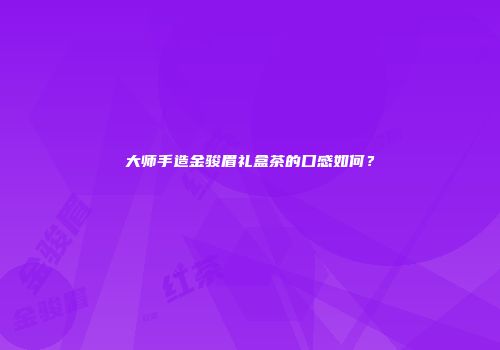 大师手造金骏眉礼盒茶的口感如何？