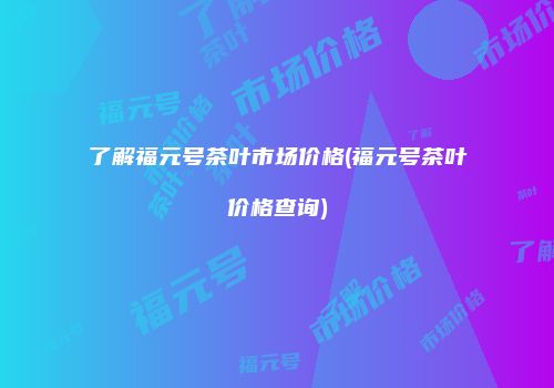 了解福元号茶叶市场价格(福元号茶叶价格查询)