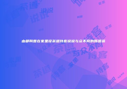 由都叫兽在家里设茶道待客说说与众不同的韩国茶