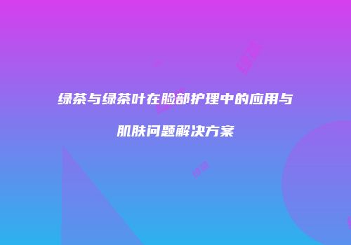 绿茶与绿茶叶在脸部护理中的应用与肌肤问题解决方案