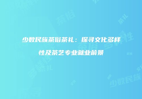 少数民族茶俗茶礼：探寻文化多样性及茶艺专业就业前景