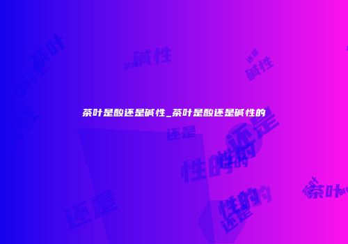 茶叶是酸还是碱性_茶叶是酸还是碱性的