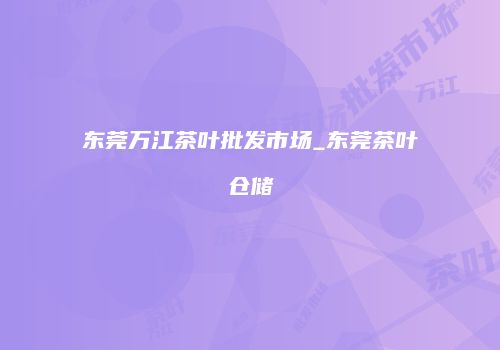 东莞万江茶叶批发市场_东莞茶叶仓储