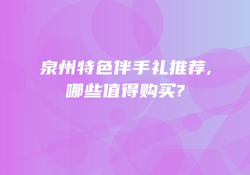 泉州特色伴手礼推荐,哪些值得购买?