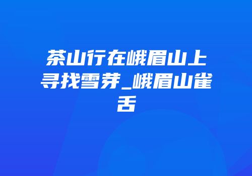 茶山行在峨眉山上寻找雪芽_峨眉山雀舌