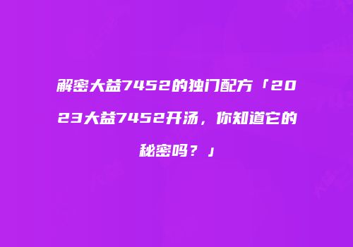 解密大益7452的独门配方「2023大益7452开汤，你知道它的秘密吗？」