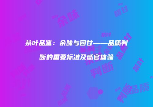 茶叶品鉴：余味与回甘——品质判断的重要标准及感官体验