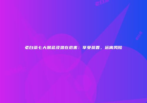 老白茶七大禁忌及潜在危害：享受茶香，远离风险