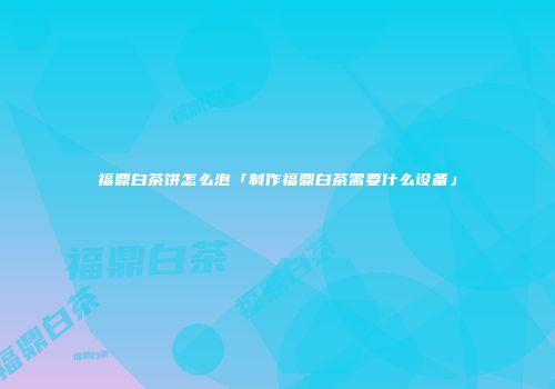 福鼎白茶饼怎么泡「制作福鼎白茶需要什么设备」