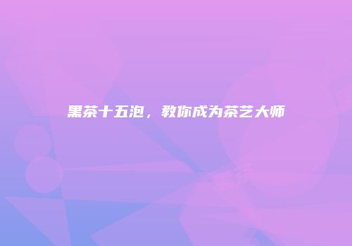 黑茶十五泡，教你成为茶艺大师