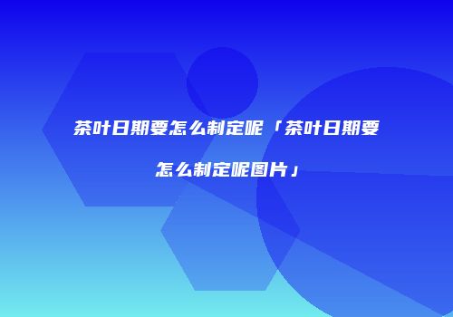 茶叶日期要怎么制定呢「茶叶日期要怎么制定呢图片」