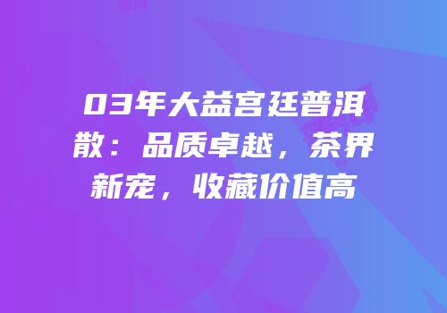 03年大益宫廷普洱散：品质卓越，茶界新宠，收藏价值高