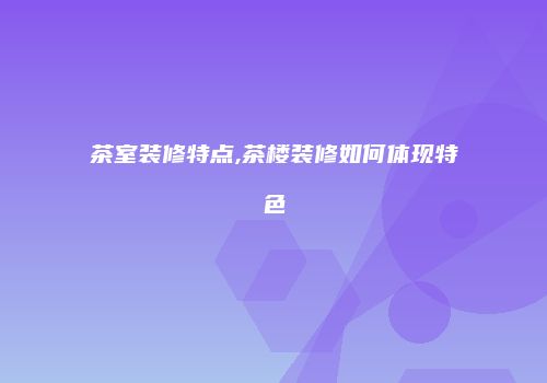茶室装修特点,茶楼装修如何体现特色