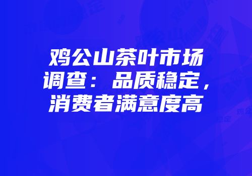 鸡公山茶叶市场调查：品质稳定，消费者满意度高