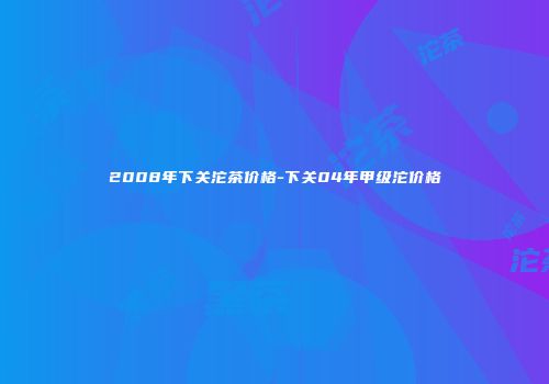 2008年下关沱茶价格-下关04年甲级沱价格