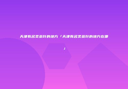 天津有名卖茶叶的地方「天津有名卖茶叶的地方在哪」