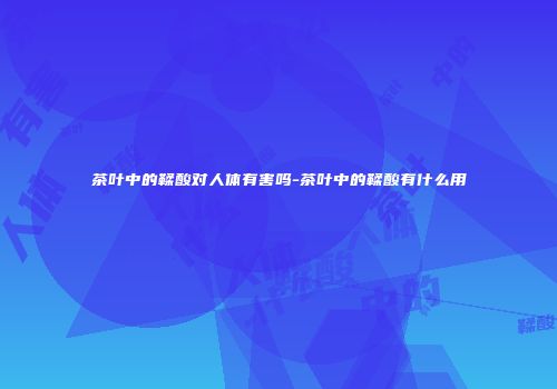 茶叶中的鞣酸对人体有害吗-茶叶中的鞣酸有什么用