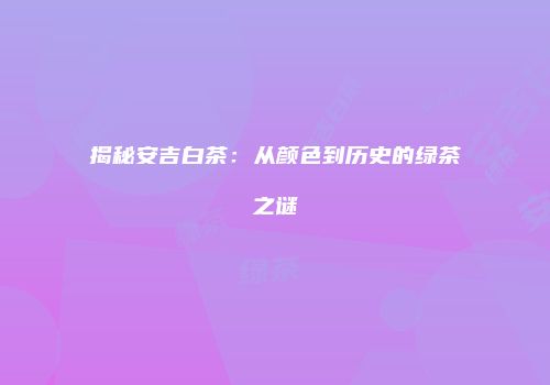 揭秘安吉白茶：从颜色到历史的绿茶之谜