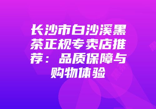 长沙市白沙溪黑茶正规专卖店推荐：品质保障与购物体验