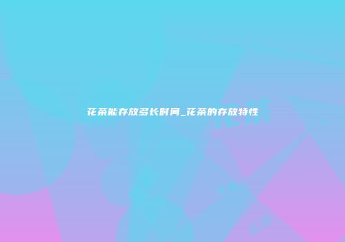 花茶能存放多长时间_花茶的存放特性