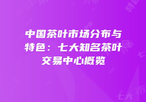 中国茶叶市场分布与特色：七大知名茶叶交易中心概览