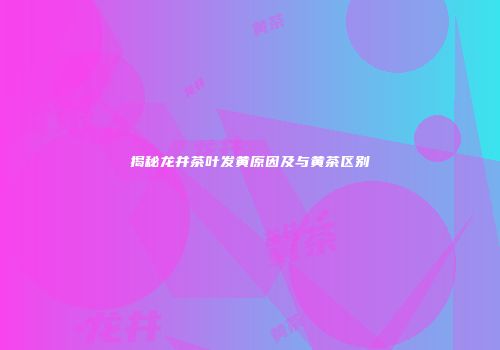揭秘龙井茶叶发黄原因及与黄茶区别