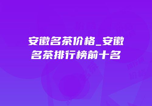 安徽名茶价格_安徽名茶排行榜前十名
