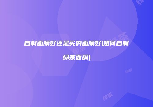 自制面膜好还是买的面膜好(如何自制绿茶面膜)