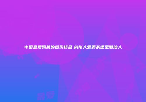 中国最爱喝茶的省份排名,杭州人爱喝茶还是潮汕人