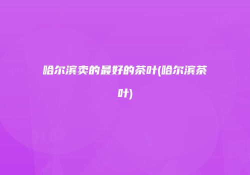 哈尔滨卖的最好的茶叶(哈尔滨茶叶)