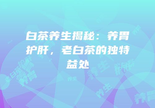 白茶养生揭秘：养胃护肝，老白茶的独特益处