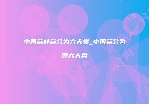 中国茶叶茶分为六大类_中国茶分为哪六大类