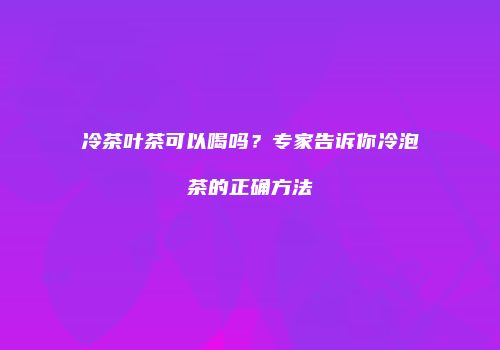 冷茶叶茶可以喝吗？专家告诉你冷泡茶的正确方法