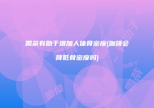 喝茶有助于增加人体骨密度(咖啡会降低骨密度吗)