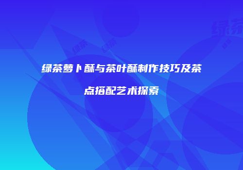 绿茶萝卜酥与茶叶酥制作技巧及茶点搭配艺术探索