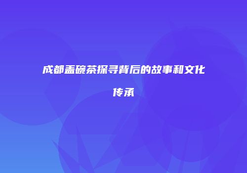 成都盖碗茶探寻背后的故事和文化传承