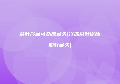 茶叶冷藏可以放多久(冷冻茶叶保质期有多久)