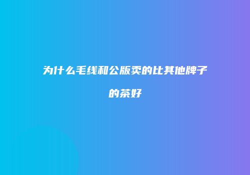 为什么毛线和公版卖的比其他牌子的茶好