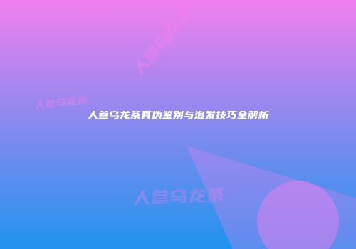 人参乌龙茶真伪鉴别与泡发技巧全解析
