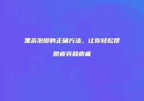 黑茶泡脚的正确方法，让你轻松摆脱疲劳和病痛