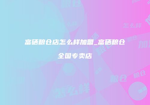富硒粮仓店怎么样加盟_富硒粮仓全国专卖店
