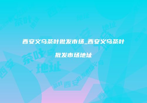 西安义乌茶叶批发市场_西安义乌茶叶批发市场地址